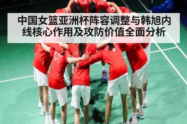 中国女篮亚洲杯阵容调整与韩旭内线核心作用及攻防价值全面分析