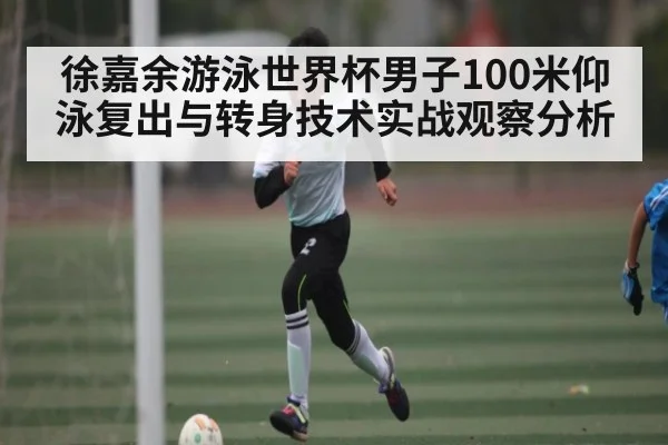 徐嘉余游泳世界杯男子100米仰泳复出与转身技术实战观察分析