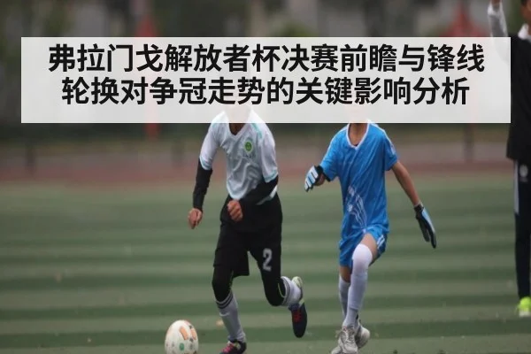 弗拉门戈解放者杯决赛前瞻与锋线轮换对争冠走势的关键影响分析