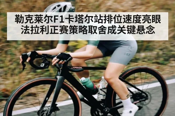 勒克莱尔F1卡塔尔站排位速度亮眼法拉利正赛策略取舍成关键悬念